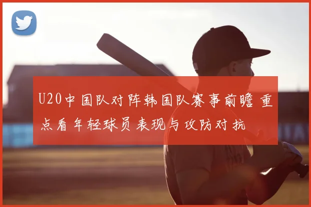 U20中国队对阵韩国队赛事前瞻 重点看年轻球员表现与攻防对抗