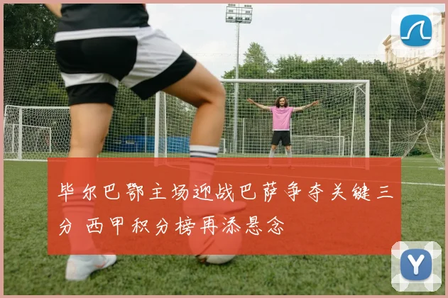 毕尔巴鄂主场迎战巴萨争夺关键三分 西甲积分榜再添悬念