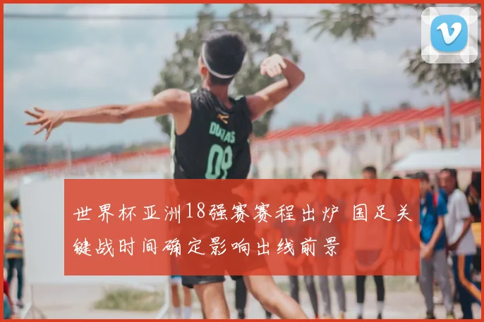 世界杯亚洲18强赛赛程出炉 国足关键战时间确定影响出线前景