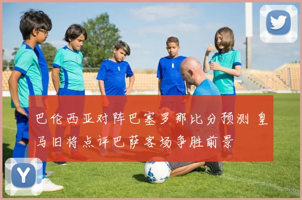 巴伦西亚对阵巴塞罗那比分预测 皇马旧将点评巴萨客场争胜前景