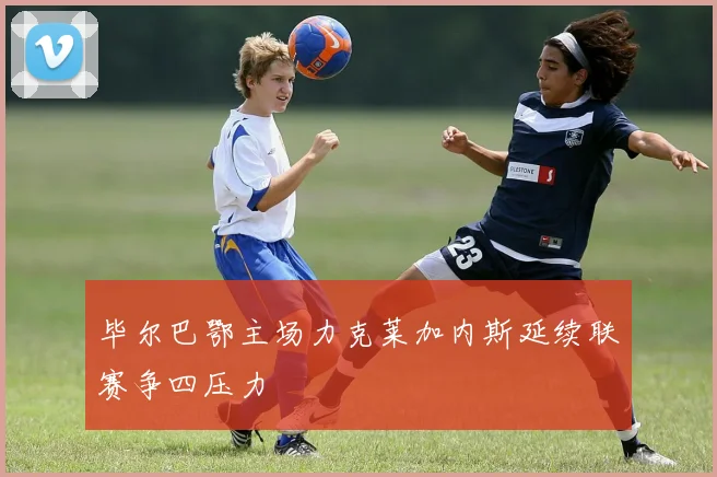 毕尔巴鄂主场力克莱加内斯延续联赛争四压力
