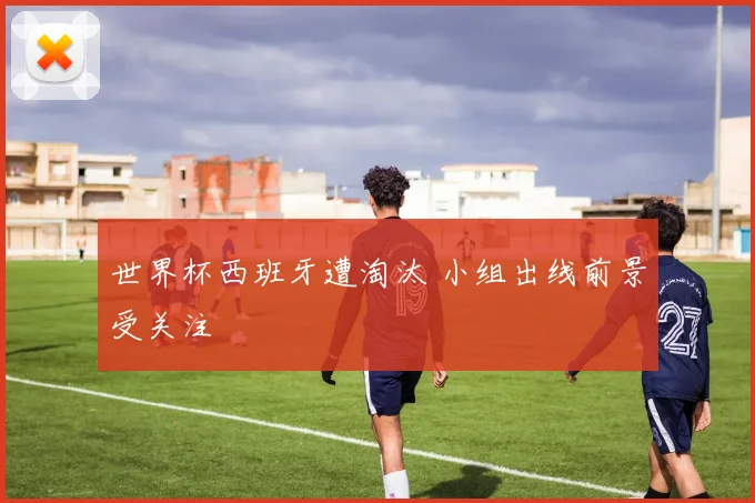 世界杯西班牙遭淘汰 小组出线前景受关注