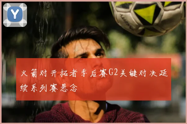火箭对开拓者季后赛G2关键对决延续系列赛悬念