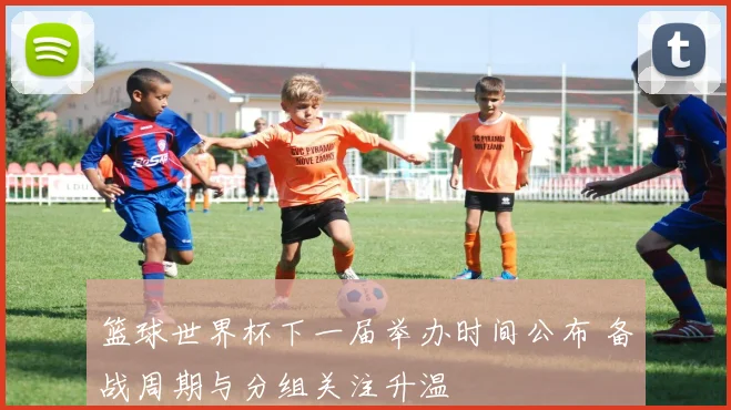 篮球世界杯下一届举办时间公布 备战周期与分组关注升温