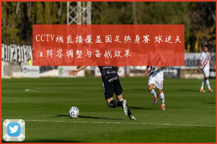 CCTV线直播覆盖国足热身赛 球迷关注阵容调整与备战效果