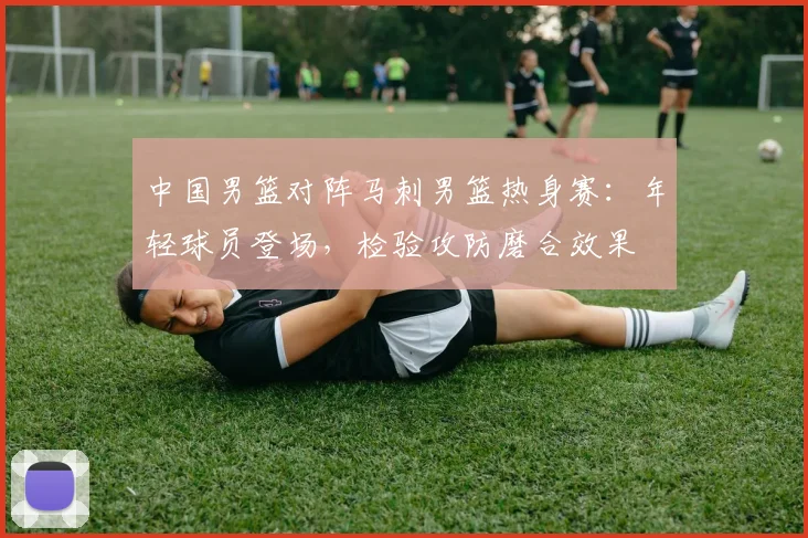 中国男篮对阵马刺男篮热身赛:年轻球员登场,检验攻防磨合效果