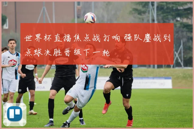 世界杯直播焦点战打响 强队鏖战到点球决胜晋级下一轮