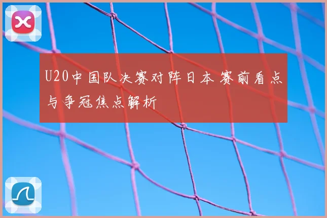 U20中国队决赛对阵日本 赛前看点与争冠焦点解析