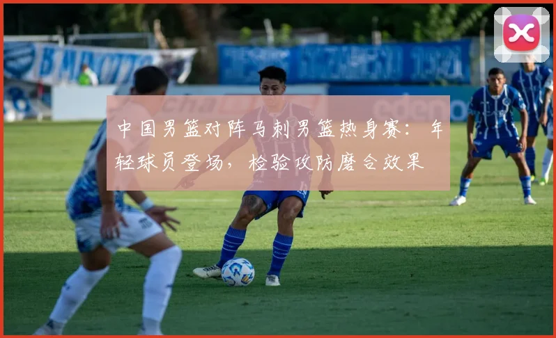中国男篮对阵马刺男篮热身赛:年轻球员登场,检验攻防磨合效果