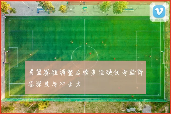 男篮赛程调整后续多场硬仗考验阵容深度与冲击力