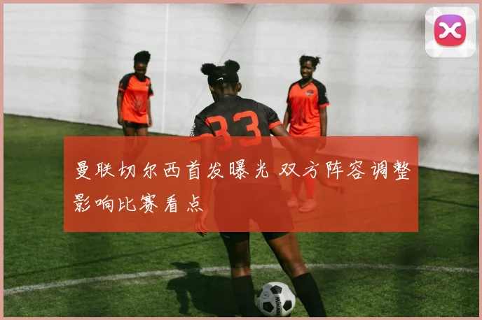 曼联切尔西首发曝光 双方阵容调整影响比赛看点
