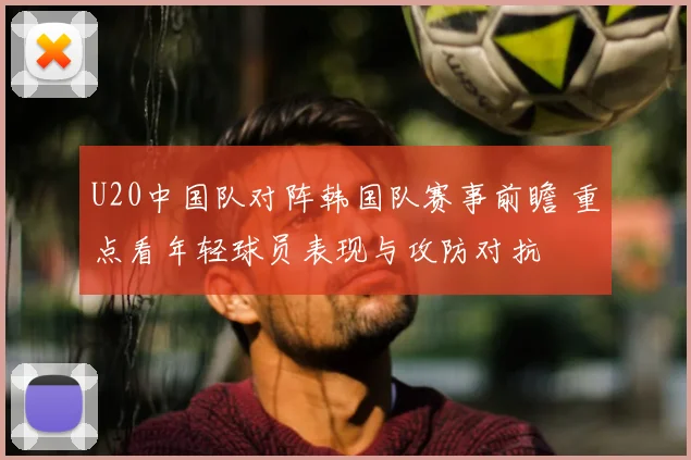 U20中国队对阵韩国队赛事前瞻 重点看年轻球员表现与攻防对抗