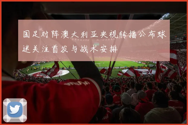 国足对阵澳大利亚央视转播公布球迷关注首发与战术安排