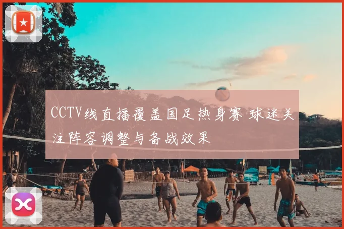 CCTV线直播覆盖国足热身赛 球迷关注阵容调整与备战效果