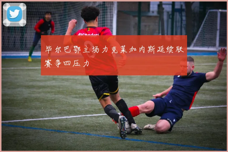 毕尔巴鄂主场力克莱加内斯延续联赛争四压力