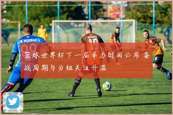 篮球世界杯下一届举办时间公布 备战周期与分组关注升温