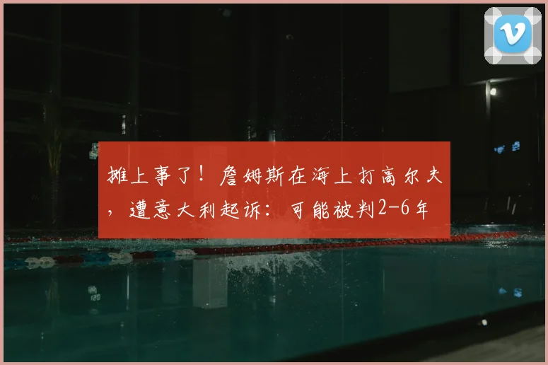 摊上事了!詹姆斯在海上打高尔夫,遭意大利起诉:可能被判2-6年