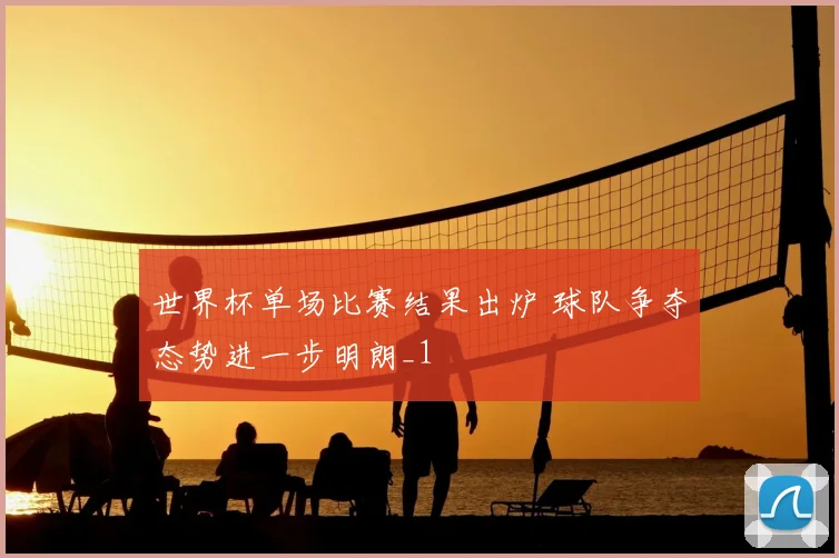 世界杯单场比赛结果出炉 球队争夺态势进一步明朗_1