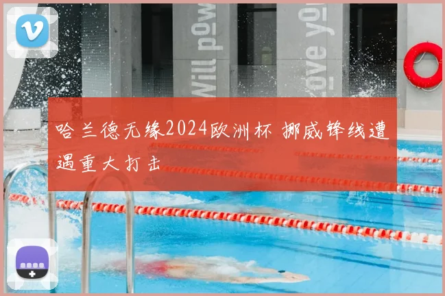 哈兰德无缘2024欧洲杯 挪威锋线遭遇重大打击