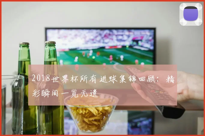 2018世界杯所有进球集锦回顾:精彩瞬间一览无遗