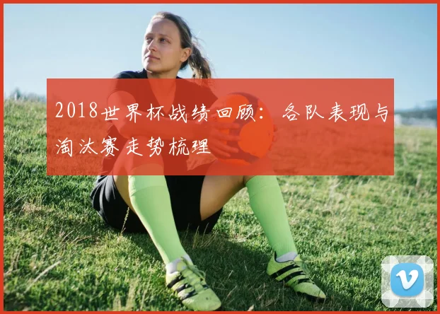 2018世界杯战绩回顾:各队表现与淘汰赛走势梳理
