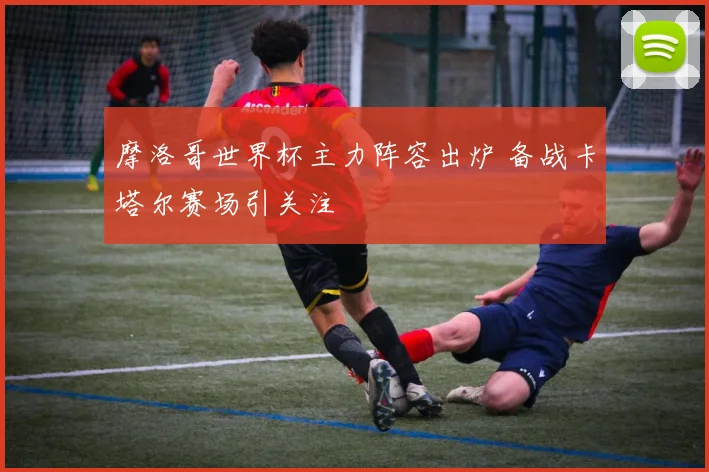 摩洛哥世界杯主力阵容出炉 备战卡塔尔赛场引关注