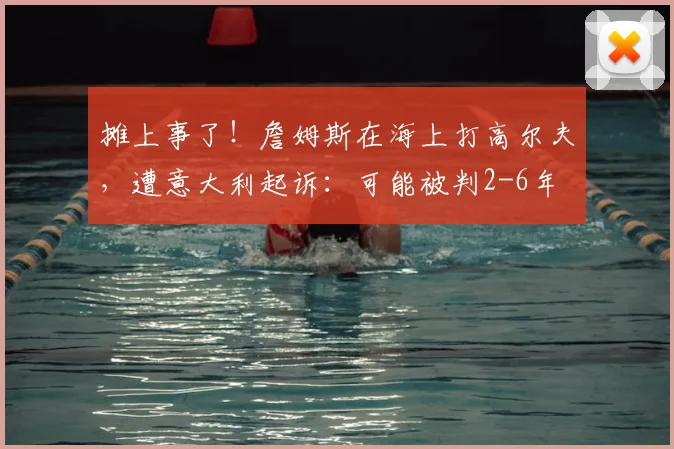 摊上事了!詹姆斯在海上打高尔夫,遭意大利起诉:可能被判2-6年